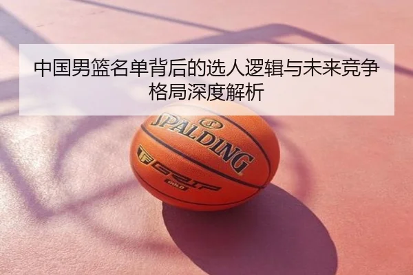 中国男篮名单背后的选人逻辑与未来竞争格局深度解析