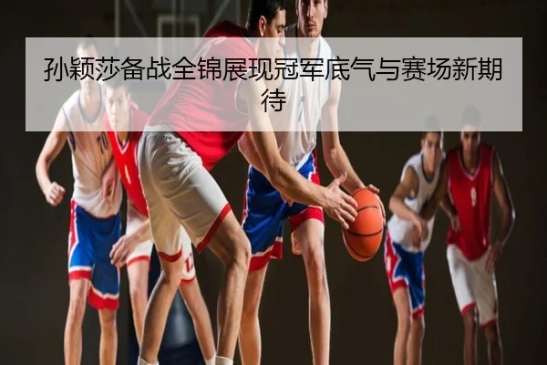 孙颖莎备战全锦展现冠军底气与赛场新期待