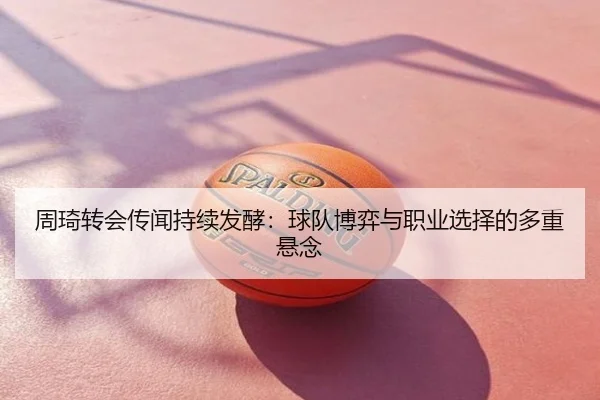 周琦转会传闻持续发酵：球队博弈与职业选择的多重悬念
