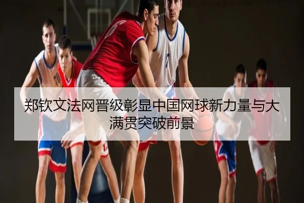 郑钦文法网晋级彰显中国网球新力量与大满贯突破前景