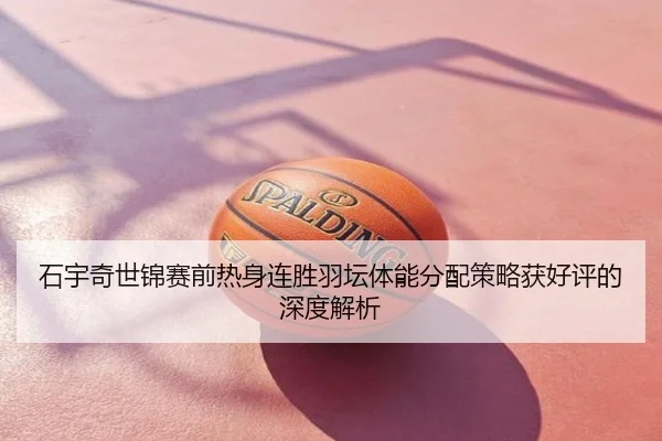 石宇奇世锦赛前热身连胜羽坛体能分配策略获好评的深度解析