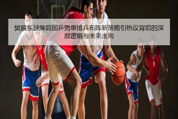 樊振东缺席后国乒男单排兵布阵新策略引热议背后的深层逻辑与未来走向
