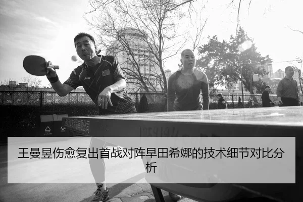 王曼昱伤愈复出首战对阵早田希娜的技术细节对比分析